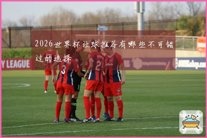2026世界杯让球推荐有哪些不可错过的选择