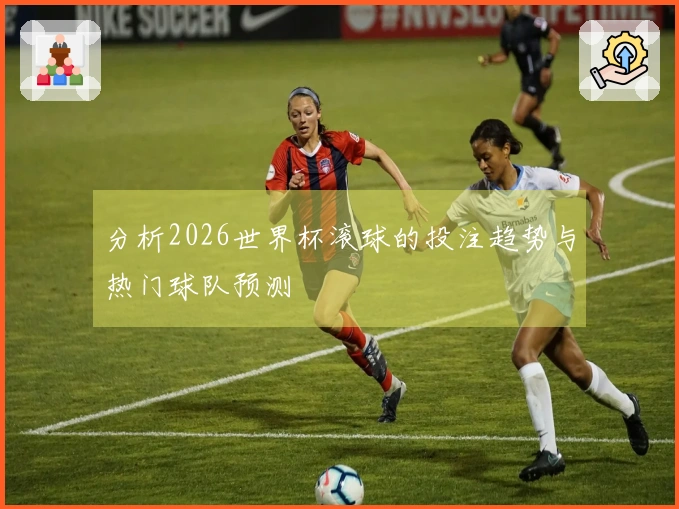 分析2026世界杯滚球的投注趋势与热门球队预测