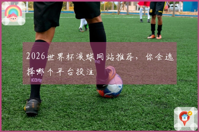 2026世界杯滚球网站推荐，你会选择哪个平台投注