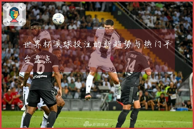 世界杯滚球投注的新趋势与热门平台盘点
